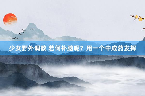 少女野外调教 若何补脑呢？用一个中成药发挥
