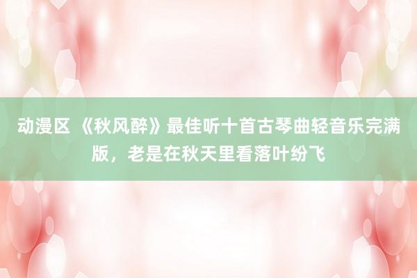 动漫区 《秋风醉》最佳听十首古琴曲轻音乐完满版，老是在秋天里看落叶纷飞