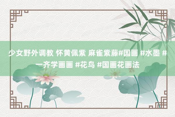 少女野外调教 怀黄佩紫 麻雀紫藤#国画 #水墨 #一齐学画画 #花鸟 #国画花画法