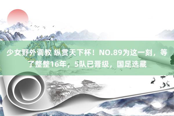 少女野外调教 纵贯天下杯！NO.89为这一刻，等了整整16年，5队已晋级，国足选藏