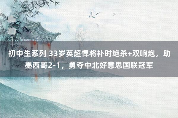 初中生系列 33岁英超悍将补时绝杀+双响炮，助墨西哥2-1，勇夺中北好意思国联冠军